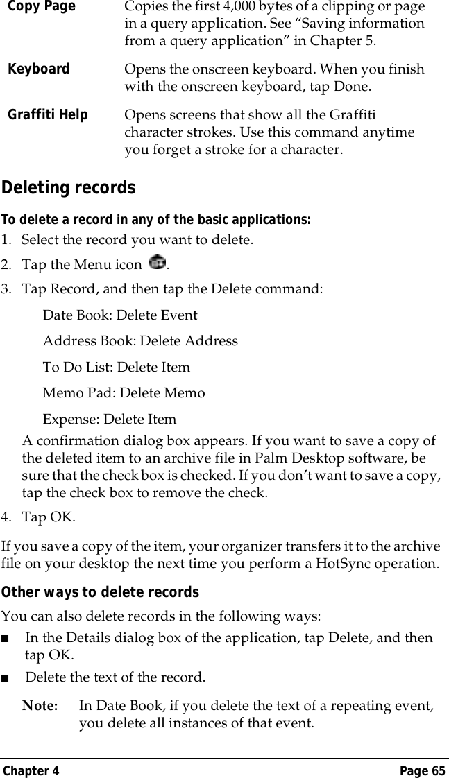 Chapter 4 Page 65Deleting recordsTo delete a record in any of the basic applications:1. Select the record you want to delete.2. Tap the Menu icon  . 3. Tap Record, and then tap the Delete command:Date Book: Delete EventAddress Book: Delete AddressTo Do List: Delete ItemMemo Pad: Delete MemoExpense: Delete ItemA confirmation dialog box appears. If you want to save a copy of the deleted item to an archive file in Palm Desktop software, be sure that the check box is checked. If you don&rsquo;t want to save a copy, tap the check box to remove the check.4. Tap OK.If you save a copy of the item, your organizer transfers it to the archive file on your desktop the next time you perform a HotSync operation.Other ways to delete recordsYou can also delete records in the following ways:■In the Details dialog box of the application, tap Delete, and then tap OK.■Delete the text of the record.Note: In Date Book, if you delete the text of a repeating event, you delete all instances of that event. Copy Page Copies the first 4,000 bytes of a clipping or page in a query application. See &ldquo;Saving information from a query application&rdquo; in Chapter 5.Keyboard Opens the onscreen keyboard. When you finish with the onscreen keyboard, tap Done.Graffiti Help Opens screens that show all the Graffiti character strokes. Use this command anytime you forget a stroke for a character.