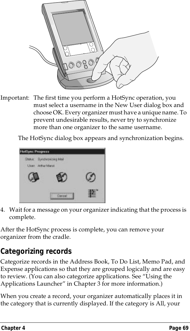 Chapter 4 Page 69Important: The first time you perform a HotSync operation, you must select a username in the New User dialog box and choose OK. Every organizer must have a unique name. To prevent undesirable results, never try to synchronize more than one organizer to the same username.The HotSync dialog box appears and synchronization begins.4. Wait for a message on your organizer indicating that the process is complete.After the HotSync process is complete, you can remove your organizer from the cradle.Categorizing recordsCategorize records in the Address Book, To Do List, Memo Pad, and Expense applications so that they are grouped logically and are easy to review. (You can also categorize applications. See &ldquo;Using the Applications Launcher&rdquo; in Chapter 3 for more information.)When you create a record, your organizer automatically places it in the category that is currently displayed. If the category is All, your 