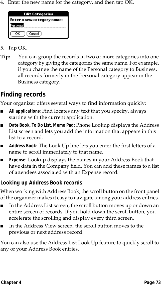 Chapter 4 Page 734. Enter the new name for the category, and then tap OK.5. Tap OK.Tip: You can group the records in two or more categories into one category by giving the categories the same name. For example, if you change the name of the Personal category to Business, all records formerly in the Personal category appear in the Business category.Finding recordsYour organizer offers several ways to find information quickly:■All applications: Find locates any text that you specify, always starting with the current application.■Date Book, To Do List, Memo Pad: Phone Lookup displays the Address List screen and lets you add the information that appears in this list to a record.■Address Book: The Look Up line lets you enter the first letters of a name to scroll immediately to that name.■Expense: Lookup displays the names in your Address Book that have data in the Company field. You can add these names to a list of attendees associated with an Expense record.Looking up Address Book recordsWhen working with Address Book, the scroll button on the front panel of the organizer makes it easy to navigate among your address entries. ■In the Address List screen, the scroll button moves up or down an entire screen of records. If you hold down the scroll button, you accelerate the scrolling and display every third screen.■In the Address View screen, the scroll button moves to the previous or next address record.You can also use the Address List Look Up feature to quickly scroll to any of your Address Book entries. 