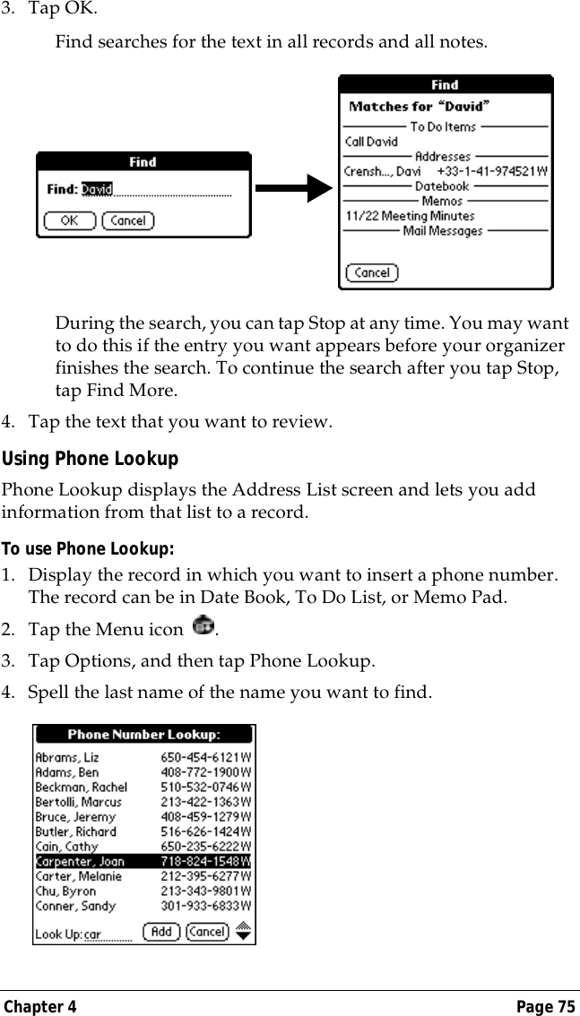 Chapter 4 Page 753. Tap OK. Find searches for the text in all records and all notes.During the search, you can tap Stop at any time. You may want to do this if the entry you want appears before your organizer finishes the search. To continue the search after you tap Stop, tap Find More.4. Tap the text that you want to review.Using Phone LookupPhone Lookup displays the Address List screen and lets you add information from that list to a record.To use Phone Lookup:1. Display the record in which you want to insert a phone number. The record can be in Date Book, To Do List, or Memo Pad.2. Tap the Menu icon  .3. Tap Options, and then tap Phone Lookup.4. Spell the last name of the name you want to find. 