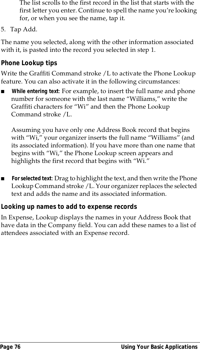 Page 76  Using Your Basic ApplicationsThe list scrolls to the first record in the list that starts with the first letter you enter. Continue to spell the name you&rsquo;re looking for, or when you see the name, tap it. 5. Tap Add.The name you selected, along with the other information associated with it, is pasted into the record you selected in step 1.Phone Lookup tipsWrite the Graffiti Command stroke /L to activate the Phone Lookup feature. You can also activate it in the following circumstances:■While entering text: For example, to insert the full name and phone number for someone with the last name &ldquo;Williams,&rdquo; write the Graffiti characters for &ldquo;Wi&rdquo; and then the Phone Lookup Command stroke /L.Assuming you have only one Address Book record that begins with &ldquo;Wi,&rdquo; your organizer inserts the full name &ldquo;Williams&rdquo; (and its associated information). If you have more than one name that begins with &ldquo;Wi,&rdquo; the Phone Lookup screen appears and highlights the first record that begins with &ldquo;Wi.&rdquo;■For selected text: Drag to highlight the text, and then write the Phone Lookup Command stroke /L. Your organizer replaces the selected text and adds the name and its associated information.Looking up names to add to expense recordsIn Expense, Lookup displays the names in your Address Book that have data in the Company field. You can add these names to a list of attendees associated with an Expense record.