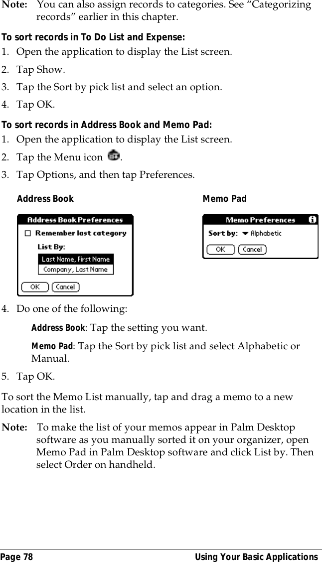 Page 78  Using Your Basic ApplicationsNote: You can also assign records to categories. See &ldquo;Categorizing records&rdquo; earlier in this chapter.To sort records in To Do List and Expense:1. Open the application to display the List screen.2. Tap Show.3. Tap the Sort by pick list and select an option.4. Tap OK.To sort records in Address Book and Memo Pad:1. Open the application to display the List screen.2. Tap the Menu icon  .3. Tap Options, and then tap Preferences.4. Do one of the following:Address Book: Tap the setting you want.Memo Pad: Tap the Sort by pick list and select Alphabetic or Manual.5. Tap OK.To sort the Memo List manually, tap and drag a memo to a new location in the list. Note: To make the list of your memos appear in Palm Desktop software as you manually sorted it on your organizer, open Memo Pad in Palm Desktop software and click List by. Then select Order on handheld.Address Book Memo Pad