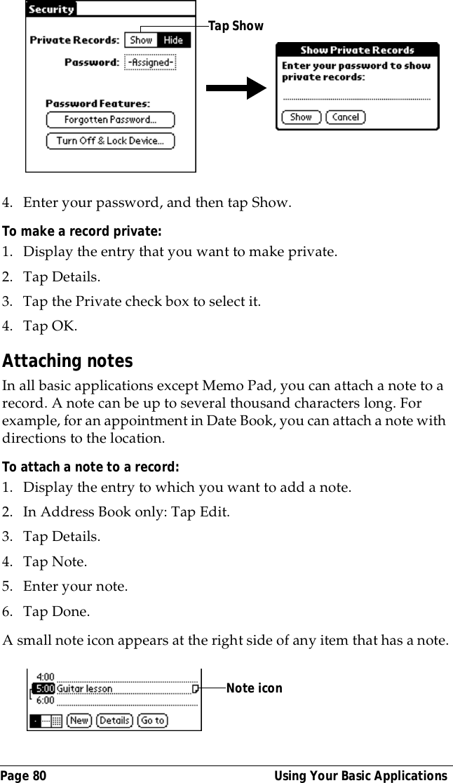 Page 80  Using Your Basic Applications4. Enter your password, and then tap Show.To make a record private:1. Display the entry that you want to make private. 2. Tap Details. 3. Tap the Private check box to select it.4. Tap OK.Attaching notesIn all basic applications except Memo Pad, you can attach a note to a record. A note can be up to several thousand characters long. For example, for an appointment in Date Book, you can attach a note with directions to the location.To attach a note to a record:1. Display the entry to which you want to add a note. 2. In Address Book only: Tap Edit.3. Tap Details. 4. Tap Note.5. Enter your note.6. Tap Done.A small note icon appears at the right side of any item that has a note.Tap ShowNote icon