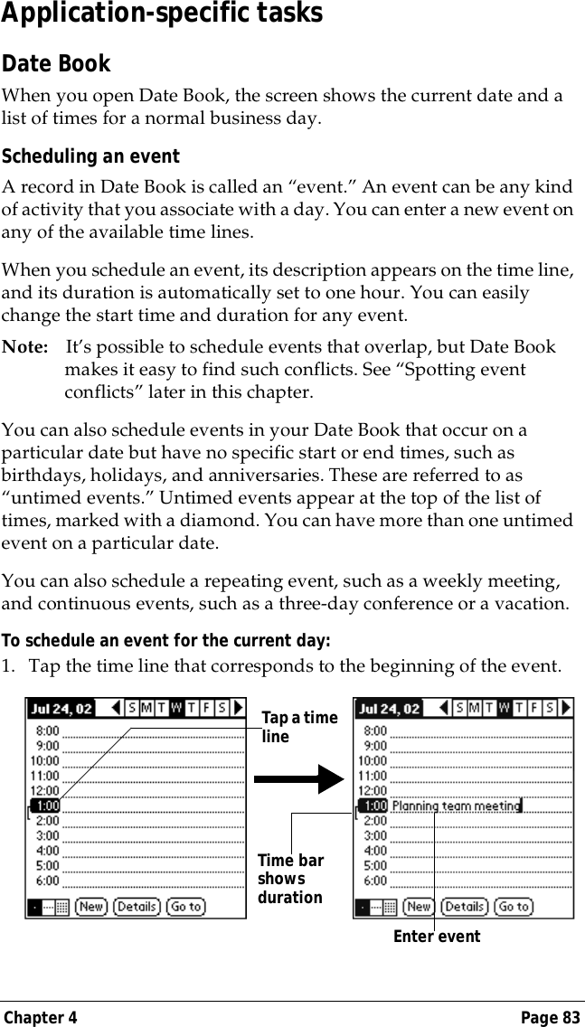 Chapter 4 Page 83Application-specific tasksDate BookWhen you open Date Book, the screen shows the current date and a list of times for a normal business day. Scheduling an eventA record in Date Book is called an &ldquo;event.&rdquo; An event can be any kind of activity that you associate with a day. You can enter a new event on any of the available time lines. When you schedule an event, its description appears on the time line, and its duration is automatically set to one hour. You can easily change the start time and duration for any event.Note: It&rsquo;s possible to schedule events that overlap, but Date Book makes it easy to find such conflicts. See &ldquo;Spotting event conflicts&rdquo; later in this chapter.You can also schedule events in your Date Book that occur on a particular date but have no specific start or end times, such as birthdays, holidays, and anniversaries. These are referred to as &ldquo;untimed events.&rdquo; Untimed events appear at the top of the list of times, marked with a diamond. You can have more than one untimed event on a particular date.You can also schedule a repeating event, such as a weekly meeting, and continuous events, such as a three-day conference or a vacation.To schedule an event for the current day:1. Tap the time line that corresponds to the beginning of the event.Tap a time lineEnter event Time bar shows duration