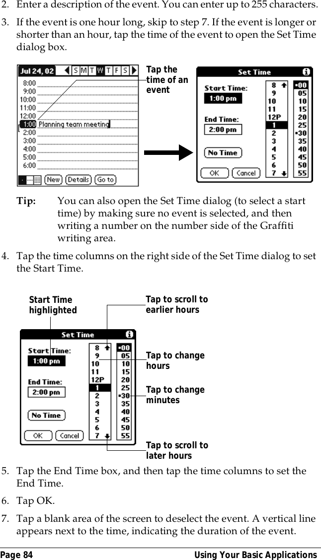 Page 84  Using Your Basic Applications2. Enter a description of the event. You can enter up to 255 characters.3. If the event is one hour long, skip to step 7. If the event is longer or shorter than an hour, tap the time of the event to open the Set Time dialog box. Tip: You can also open the Set Time dialog (to select a start time) by making sure no event is selected, and then writing a number on the number side of the Graffiti writing area.4. Tap the time columns on the right side of the Set Time dialog to set the Start Time.5. Tap the End Time box, and then tap the time columns to set the End Time.6. Tap OK.7. Tap a blank area of the screen to deselect the event. A vertical line appears next to the time, indicating the duration of the event.Tap the time of an eventStart Time highlighted Tap to scroll to earlier hoursTap to scroll to later hoursTap to change hoursTap to change minutes