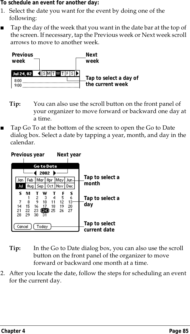 Chapter 4 Page 85To schedule an event for another day:1. Select the date you want for the event by doing one of the following:   ■Tap the day of the week that you want in the date bar at the top of the screen. If necessary, tap the Previous week or Next week scroll arrows to move to another week.Tip: You can also use the scroll button on the front panel of your organizer to move forward or backward one day at a time.■Tap Go To at the bottom of the screen to open the Go to Date dialog box. Select a date by tapping a year, month, and day in the calendar.Tip: In the Go to Date dialog box, you can also use the scroll button on the front panel of the organizer to move forward or backward one month at a time.2. After you locate the date, follow the steps for scheduling an event for the current day.Previous week Next weekTap to select a day of the current weekPrevious year Next yearTap to selectcurrent dateTap to select a monthTap to select a day