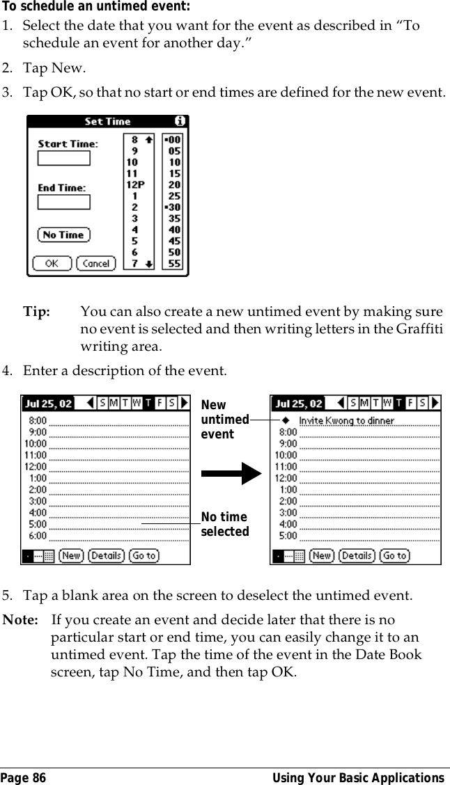 Page 86  Using Your Basic ApplicationsTo schedule an untimed event:  1. Select the date that you want for the event as described in &ldquo;To schedule an event for another day.&rdquo;2. Tap New.3. Tap OK, so that no start or end times are defined for the new event.Tip: You can also create a new untimed event by making sure no event is selected and then writing letters in the Graffiti writing area.4. Enter a description of the event.5. Tap a blank area on the screen to deselect the untimed event.Note: If you create an event and decide later that there is no particular start or end time, you can easily change it to an untimed event. Tap the time of the event in the Date Book screen, tap No Time, and then tap OK.No time selectedNew untimed event