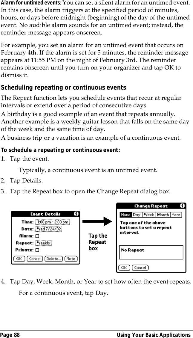 Page 88  Using Your Basic ApplicationsAlarm for untimed events: You can set a silent alarm for an untimed event. In this case, the alarm triggers at the specified period of minutes, hours, or days before midnight (beginning) of the day of the untimed event. No audible alarm sounds for an untimed event; instead, the reminder message appears onscreen.For example, you set an alarm for an untimed event that occurs on February 4th. If the alarm is set for 5 minutes, the reminder message appears at 11:55 PM on the night of February 3rd. The reminder remains onscreen until you turn on your organizer and tap OK to dismiss it.Scheduling repeating or continuous eventsThe Repeat function lets you schedule events that recur at regular intervals or extend over a period of consecutive days. A birthday is a good example of an event that repeats annually. Another example is a weekly guitar lesson that falls on the same day of the week and the same time of day. A business trip or a vacation is an example of a continuous event.To schedule a repeating or continuous event:1. Tap the event.Typically, a continuous event is an untimed event.2. Tap Details.3. Tap the Repeat box to open the Change Repeat dialog box.4. Tap Day, Week, Month, or Year to set how often the event repeats.For a continuous event, tap Day.Tap the Repeat box