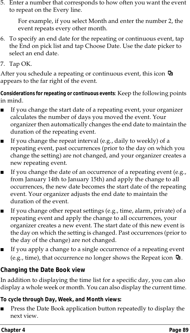 Chapter 4 Page 895. Enter a number that corresponds to how often you want the event to repeat on the Every line. For example, if you select Month and enter the number 2, the event repeats every other month.6. To specify an end date for the repeating or continuous event, tap the End on pick list and tap Choose Date. Use the date picker to select an end date.7. Tap OK.After you schedule a repeating or continuous event, this icon   appears to the far right of the event.Considerations for repeating or continuous events: Keep the following points in mind.■If you change the start date of a repeating event, your organizer calculates the number of days you moved the event. Your organizer then automatically changes the end date to maintain the duration of the repeating event.■If you change the repeat interval (e.g., daily to weekly) of a repeating event, past occurrences (prior to the day on which you change the setting) are not changed, and your organizer creates a new repeating event.■If you change the date of an occurrence of a repeating event (e.g., from January 14th to January 15th) and apply the change to all occurrences, the new date becomes the start date of the repeating event. Your organizer adjusts the end date to maintain the duration of the event.■If you change other repeat settings (e.g., time, alarm, private) of a repeating event and apply the change to all occurrences, your organizer creates a new event. The start date of this new event is the day on which the setting is changed. Past occurrences (prior to the day of the change) are not changed.■If you apply a change to a single occurrence of a repeating event (e.g., time), that occurrence no longer shows the Repeat icon  .Changing the Date Book viewIn addition to displaying the time list for a specific day, you can also display a whole week or month. You can also display the current time. To cycle through Day, Week, and Month views:■Press the Date Book application button repeatedly to display the next view.