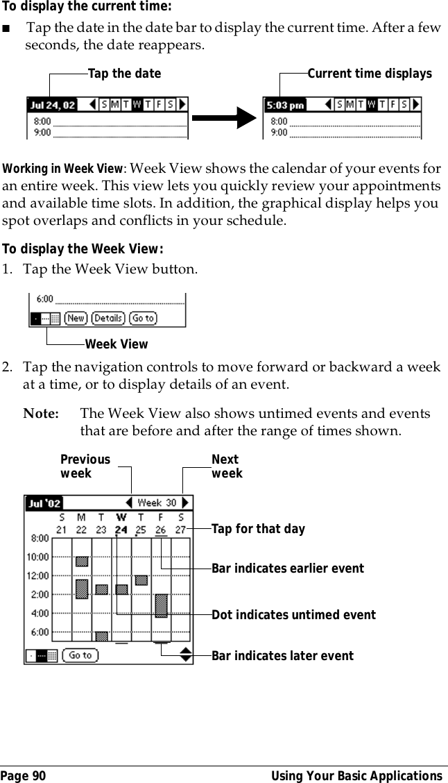 Page 90  Using Your Basic ApplicationsTo display the current time:■Tap the date in the date bar to display the current time. After a few seconds, the date reappears.Working in Week View: Week View shows the calendar of your events for an entire week. This view lets you quickly review your appointments and available time slots. In addition, the graphical display helps you spot overlaps and conflicts in your schedule.To display the Week View:1. Tap the Week View button.2. Tap the navigation controls to move forward or backward a week at a time, or to display details of an event. Note: The Week View also shows untimed events and events that are before and after the range of times shown.Tap the date Current time displaysWeek ViewPrevious week Next weekTap for that dayBar indicates earlier event Bar indicates later event Dot indicates untimed event