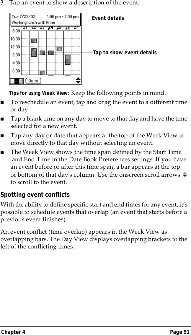 Chapter 4 Page 913. Tap an event to show a description of the event.Tips for using Week View: Keep the following points in mind.■To reschedule an event, tap and drag the event to a different time or day.■Tap a blank time on any day to move to that day and have the time selected for a new event. ■Tap any day or date that appears at the top of the Week View to move directly to that day without selecting an event.■The Week View shows the time span defined by the Start Time and End Time in the Date Book Preferences settings. If you have an event before or after this time span, a bar appears at the top or bottom of that day's column. Use the onscreen scroll arrows   to scroll to the event.Spotting event conflictsWith the ability to define specific start and end times for any event, it&rsquo;s possible to schedule events that overlap (an event that starts before a previous event finishes).An event conflict (time overlap) appears in the Week View as overlapping bars. The Day View displays overlapping brackets to the left of the conflicting times.Event detailsTap to show event details