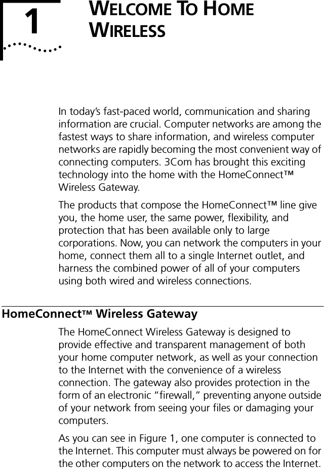 1WELCOME TO HOME WIRELESSIn today&rsquo;s fast-paced world, communication and sharing information are crucial. Computer networks are among the fastest ways to share information, and wireless computer networks are rapidly becoming the most convenient way of connecting computers. 3Com has brought this exciting technology into the home with the HomeConnect&trade; Wireless Gateway.The products that compose the HomeConnect&trade; line give you, the home user, the same power, flexibility, and protection that has been available only to large corporations. Now, you can network the computers in your home, connect them all to a single Internet outlet, and harness the combined power of all of your computers using both wired and wireless connections.HomeConnect&trade; Wireless GatewayThe HomeConnect Wireless Gateway is designed to provide effective and transparent management of both your home computer network, as well as your connection to the Internet with the convenience of a wireless connection. The gateway also provides protection in the form of an electronic &ldquo;firewall,&rdquo; preventing anyone outside of your network from seeing your files or damaging your computers.As you can see in Figure 1, one computer is connected to the Internet. This computer must always be powered on for the other computers on the network to access the Internet. 