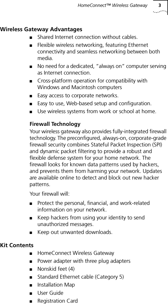 HomeConnect&trade; Wireless Gateway 3Wireless Gateway Advantages■Shared Internet connection without cables.■Flexible wireless networking, featuring Ethernet connectivity and seamless networking between both media.■No need for a dedicated, &ldquo;always on&rdquo; computer serving as Internet connection.■Cross-platform operation for compatibility with Windows and Macintosh computers■Easy access to corporate networks.■Easy to use, Web-based setup and configuration.■Use wireless systems from work or school at home.Firewall TechnologyYour wireless gateway also provides fully-integrated firewall technology. The preconfigured, always-on, corporate-grade firewall security combines Stateful Packet Inspection (SPI) and dynamic packet filtering to provide a robust and flexible defense system for your home network. The firewall looks for known data patterns used by hackers, and prevents them from harming your network. Updates are available online to detect and block out new hacker patterns.Your firewall will:■Protect the personal, financial, and work-related information on your network.■Keep hackers from using your identity to send unauthorized messages.■Keep out unwanted downloads.Kit Contents■HomeConnect Wireless Gateway■Power adapter with three plug adapters■Nonskid feet (4)■Standard Ethernet cable (Category 5)■Installation Map■User Guide■Registration Card