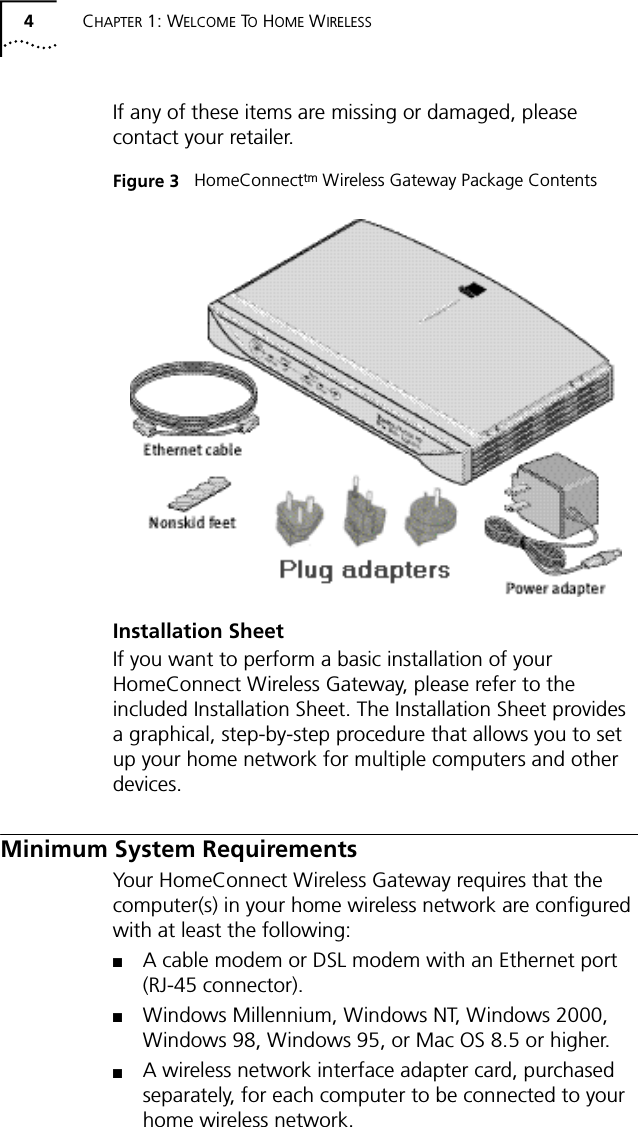 4CHAPTER 1: WELCOME TO HOME WIRELESSIf any of these items are missing or damaged, please contact your retailer.Figure 3   HomeConnecttm Wireless Gateway Package ContentsInstallation SheetIf you want to perform a basic installation of your HomeConnect Wireless Gateway, please refer to the included Installation Sheet. The Installation Sheet provides a graphical, step-by-step procedure that allows you to set up your home network for multiple computers and other devices.Minimum System RequirementsYour HomeConnect Wireless Gateway requires that the computer(s) in your home wireless network are configured with at least the following:■A cable modem or DSL modem with an Ethernet port (RJ-45 connector).■Windows Millennium, Windows NT, Windows 2000, Windows 98, Windows 95, or Mac OS 8.5 or higher.■A wireless network interface adapter card, purchased separately, for each computer to be connected to your home wireless network.