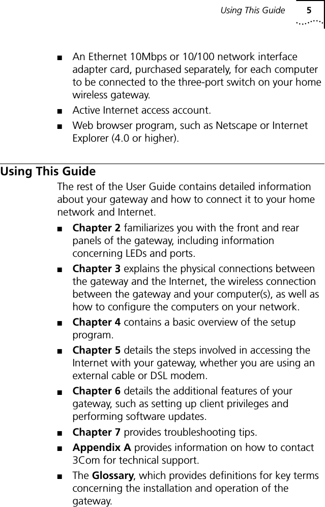 Using This Guide 5■An Ethernet 10Mbps or 10/100 network interface adapter card, purchased separately, for each computer to be connected to the three-port switch on your home wireless gateway.■Active Internet access account.■Web browser program, such as Netscape or Internet Explorer (4.0 or higher).Using This GuideThe rest of the User Guide contains detailed information about your gateway and how to connect it to your home network and Internet. ■Chapter 2 familiarizes you with the front and rear panels of the gateway, including information concerning LEDs and ports.■Chapter 3 explains the physical connections between the gateway and the Internet, the wireless connection between the gateway and your computer(s), as well as how to configure the computers on your network.■Chapter 4 contains a basic overview of the setup program.■Chapter 5 details the steps involved in accessing the Internet with your gateway, whether you are using an external cable or DSL modem.■Chapter 6 details the additional features of your gateway, such as setting up client privileges and performing software updates.■Chapter 7 provides troubleshooting tips.■Appendix A provides information on how to contact 3Com for technical support.■The Glossary, which provides definitions for key terms concerning the installation and operation of the gateway.