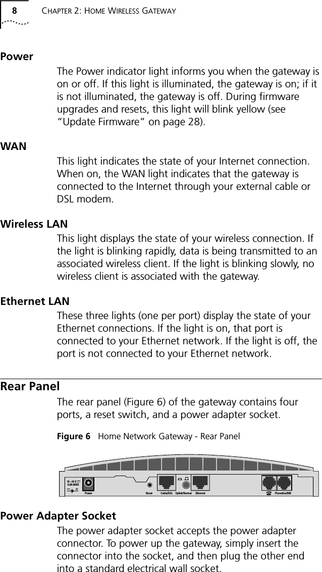 8CHAPTER 2: HOME WIRELESS GATEWAYPowerThe Power indicator light informs you when the gateway is on or off. If this light is illuminated, the gateway is on; if it is not illuminated, the gateway is off. During firmware upgrades and resets, this light will blink yellow (see &ldquo;Update Firmware&rdquo; on page 28).WAN This light indicates the state of your Internet connection. When on, the WAN light indicates that the gateway is connected to the Internet through your external cable or DSL modem.Wireless LANThis light displays the state of your wireless connection. If the light is blinking rapidly, data is being transmitted to an associated wireless client. If the light is blinking slowly, no wireless client is associated with the gateway.Ethernet LANThese three lights (one per port) display the state of your Ethernet connections. If the light is on, that port is connected to your Ethernet network. If the light is off, the port is not connected to your Ethernet network.Rear PanelThe rear panel (Figure 6) of the gateway contains four ports, a reset switch, and a power adapter socket.Figure 6   Home Network Gateway - Rear PanelPower Adapter SocketThe power adapter socket accepts the power adapter connector. To power up the gateway, simply insert the connector into the socket, and then plug the other end into a standard electrical wall socket. 10 &ndash;18 V     0.8A MAXPower Reset Cable/DSL Uplink/Normal Ethernet Phoneline/56K