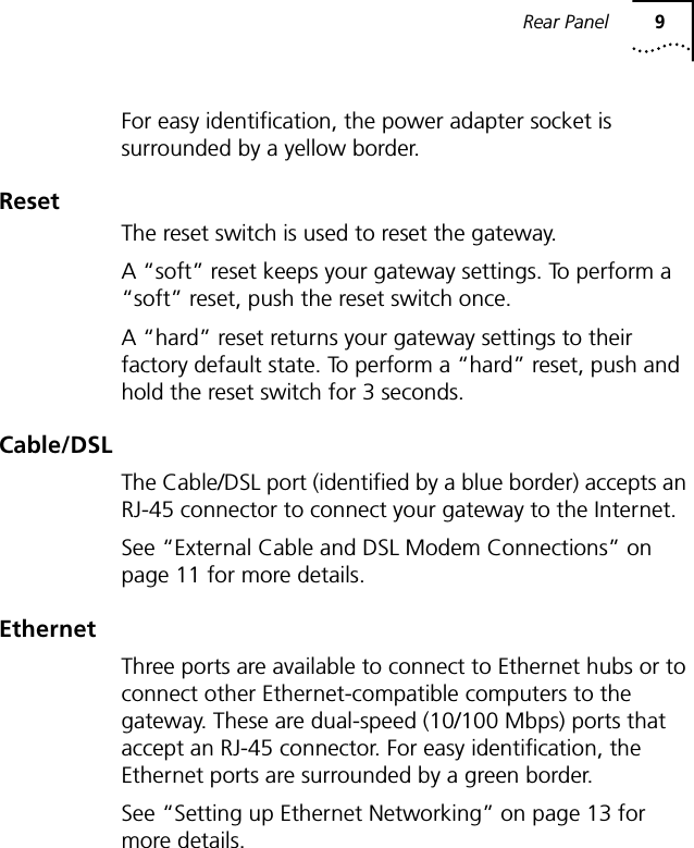 Rear Panel 9For easy identification, the power adapter socket is surrounded by a yellow border.ResetThe reset switch is used to reset the gateway.A &ldquo;soft&rdquo; reset keeps your gateway settings. To perform a &ldquo;soft&rdquo; reset, push the reset switch once.A &ldquo;hard&rdquo; reset returns your gateway settings to their factory default state. To perform a &ldquo;hard&rdquo; reset, push and hold the reset switch for 3 seconds.Cable/DSLThe Cable/DSL port (identified by a blue border) accepts an RJ-45 connector to connect your gateway to the Internet.See &ldquo;External Cable and DSL Modem Connections&rdquo; on page 11 for more details.EthernetThree ports are available to connect to Ethernet hubs or to connect other Ethernet-compatible computers to the gateway. These are dual-speed (10/100 Mbps) ports that accept an RJ-45 connector. For easy identification, the Ethernet ports are surrounded by a green border.See &ldquo;Setting up Ethernet Networking&rdquo; on page 13 for more details.