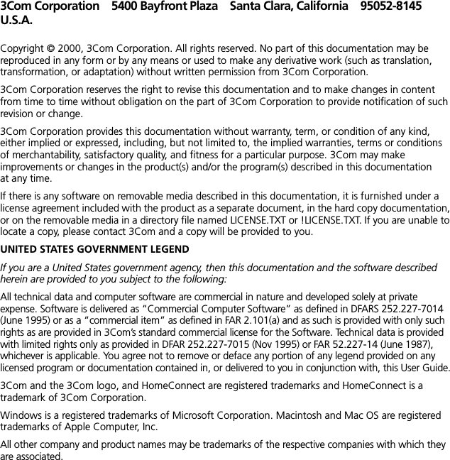 3Com Corporation 5400 Bayfront Plaza Santa Clara, California 95052-8145U.S.A.Copyright &copy; 2000, 3Com Corporation. All rights reserved. No part of this documentation may be reproduced in any form or by any means or used to make any derivative work (such as translation, transformation, or adaptation) without written permission from 3Com Corporation.3Com Corporation reserves the right to revise this documentation and to make changes in content from time to time without obligation on the part of 3Com Corporation to provide notification of such revision or change.3Com Corporation provides this documentation without warranty, term, or condition of any kind, either implied or expressed, including, but not limited to, the implied warranties, terms or conditions of merchantability, satisfactory quality, and fitness for a particular purpose. 3Com may make improvements or changes in the product(s) and/or the program(s) described in this documentation at any time.If there is any software on removable media described in this documentation, it is furnished under a license agreement included with the product as a separate document, in the hard copy documentation, or on the removable media in a directory file named LICENSE.TXT or !LICENSE.TXT. If you are unable to locate a copy, please contact 3Com and a copy will be provided to you.UNITED STATES GOVERNMENT LEGENDIf you are a United States government agency, then this documentation and the software described herein are provided to you subject to the following: All technical data and computer software are commercial in nature and developed solely at private expense. Software is delivered as &ldquo;Commercial Computer Software&rdquo; as defined in DFARS 252.227-7014 (June 1995) or as a &ldquo;commercial item&rdquo; as defined in FAR 2.101(a) and as such is provided with only such rights as are provided in 3Com&rsquo;s standard commercial license for the Software. Technical data is provided with limited rights only as provided in DFAR 252.227-7015 (Nov 1995) or FAR 52.227-14 (June 1987), whichever is applicable. You agree not to remove or deface any portion of any legend provided on any licensed program or documentation contained in, or delivered to you in conjunction with, this User Guide.3Com and the 3Com logo, and HomeConnect are registered trademarks and HomeConnect is a trademark of 3Com Corporation.Windows is a registered trademarks of Microsoft Corporation. Macintosh and Mac OS are registered trademarks of Apple Computer, Inc. All other company and product names may be trademarks of the respective companies with which they are associated.