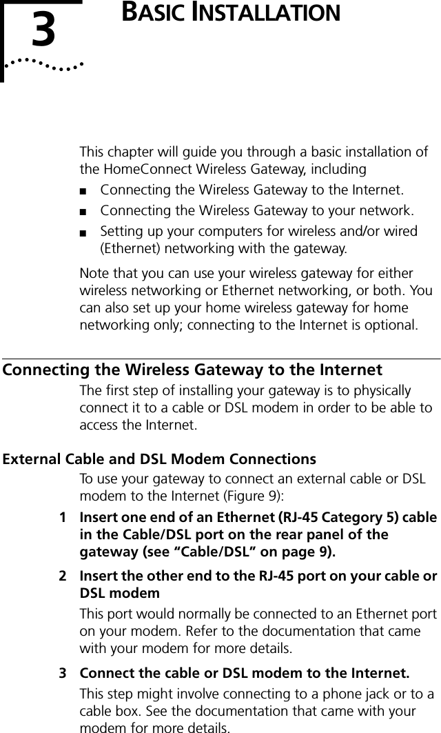 3BASIC INSTALLATIONThis chapter will guide you through a basic installation of the HomeConnect Wireless Gateway, including ■Connecting the Wireless Gateway to the Internet.■Connecting the Wireless Gateway to your network.■Setting up your computers for wireless and/or wired (Ethernet) networking with the gateway.Note that you can use your wireless gateway for either wireless networking or Ethernet networking, or both. You can also set up your home wireless gateway for home networking only; connecting to the Internet is optional.Connecting the Wireless Gateway to the InternetThe first step of installing your gateway is to physically connect it to a cable or DSL modem in order to be able to access the Internet.External Cable and DSL Modem ConnectionsTo use your gateway to connect an external cable or DSL modem to the Internet (Figure 9):1 Insert one end of an Ethernet (RJ-45 Category 5) cable in the Cable/DSL port on the rear panel of the gateway (see &ldquo;Cable/DSL&rdquo; on page 9).2 Insert the other end to the RJ-45 port on your cable or DSL modemThis port would normally be connected to an Ethernet port on your modem. Refer to the documentation that came with your modem for more details.3 Connect the cable or DSL modem to the Internet.This step might involve connecting to a phone jack or to a cable box. See the documentation that came with your modem for more details.