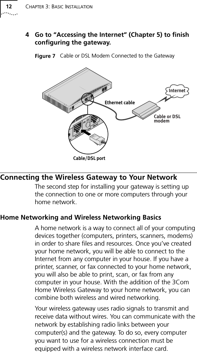 12 CHAPTER 3: BASIC INSTALLATION4 Go to &ldquo;Accessing the Internet&rdquo; (Chapter 5) to finish configuring the gateway.Figure 7   Cable or DSL Modem Connected to the GatewayConnecting the Wireless Gateway to Your NetworkThe second step for installing your gateway is setting up the connection to one or more computers through your home network.Home Networking and Wireless Networking BasicsA home network is a way to connect all of your computing devices together (computers, printers, scanners, modems) in order to share files and resources. Once you&rsquo;ve created your home network, you will be able to connect to the Internet from any computer in your house. If you have a printer, scanner, or fax connected to your home network, you will also be able to print, scan, or fax from any computer in your house. With the addition of the 3Com Home Wireless Gateway to your home network, you can combine both wireless and wired networking.Your wireless gateway uses radio signals to transmit and receive data without wires. You can communicate with the network by establishing radio links between your computer(s) and the gateway. To do so, every computer you want to use for a wireless connection must be equipped with a wireless network interface card.Internet10 &ndash;18 V     0.8A MAXPowerResetCable/DSL Uplink/Normal EthernetPhoneline/56KCable/DSL portEthernet cableCable or DSLmodemReset Cable/DSL Uplink/Normal Ethernet