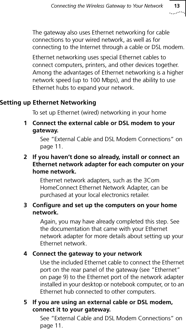 Connecting the Wireless Gateway to Your Network 13The gateway also uses Ethernet networking for cable connections to your wired network, as well as for connecting to the Internet through a cable or DSL modem.Ethernet networking uses special Ethernet cables to connect computers, printers, and other devices together. Among the advantages of Ethernet networking is a higher network speed (up to 100 Mbps), and the ability to use Ethernet hubs to expand your network.Setting up Ethernet NetworkingTo set up Ethernet (wired) networking in your home1 Connect the external cable or DSL modem to your gateway.See &ldquo;External Cable and DSL Modem Connections&rdquo; on page 11.2 If you haven&rsquo;t done so already, install or connect an Ethernet network adapter for each computer on your home network.Ethernet network adapters, such as the 3Com HomeConnect Ethernet Network Adapter, can be purchased at your local electronics retailer. 3 Configure and set up the computers on your home network.Again, you may have already completed this step. See the documentation that came with your Ethernet network adapter for more details about setting up your Ethernet network.4 Connect the gateway to your networkUse the included Ethernet cable to connect the Ethernet port on the rear panel of the gateway (see &ldquo;Ethernet&rdquo; on page 9) to the Ethernet port of the network adapter installed in your desktop or notebook computer, or to an Ethernet hub connected to other computers.5 If you are using an external cable or DSL modem, connect it to your gateway.See &ldquo;External Cable and DSL Modem Connections&rdquo; on page 11.