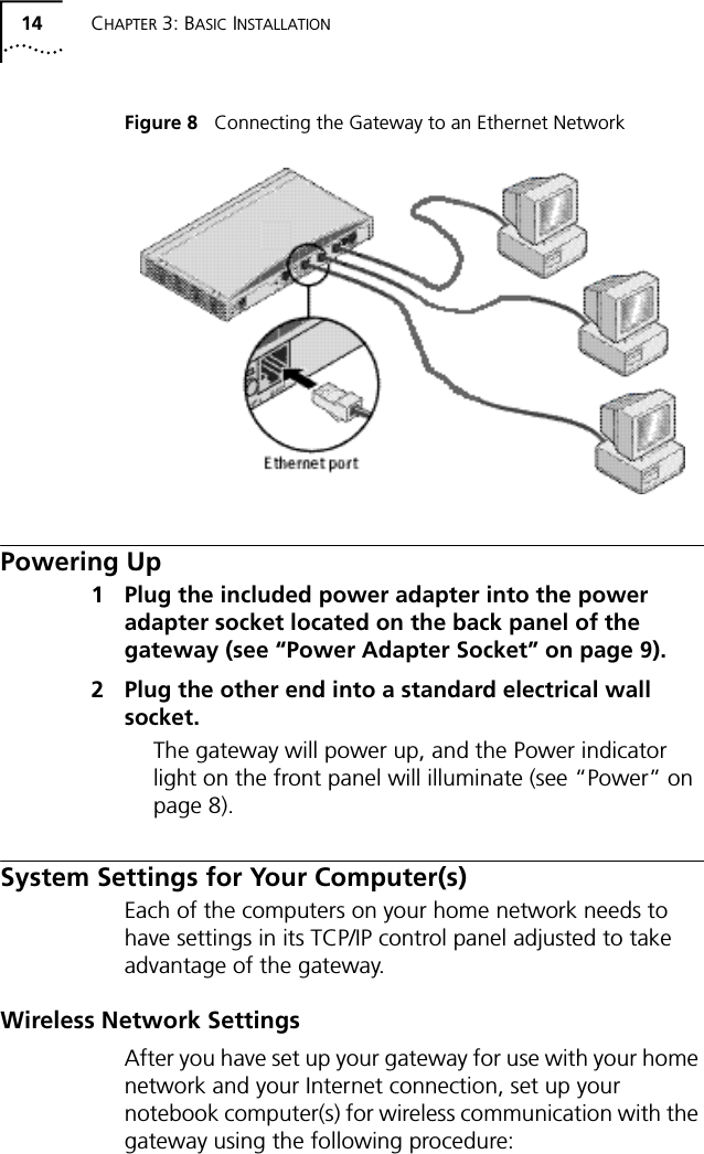 14 CHAPTER 3: BASIC INSTALLATIONFigure 8   Connecting the Gateway to an Ethernet NetworkPowering Up1 Plug the included power adapter into the power adapter socket located on the back panel of the gateway (see &ldquo;Power Adapter Socket&rdquo; on page 9).2 Plug the other end into a standard electrical wall socket.The gateway will power up, and the Power indicator light on the front panel will illuminate (see &ldquo;Power&rdquo; on page 8).System Settings for Your Computer(s)Each of the computers on your home network needs to have settings in its TCP/IP control panel adjusted to take advantage of the gateway. Wireless Network SettingsAfter you have set up your gateway for use with your home network and your Internet connection, set up your notebook computer(s) for wireless communication with the gateway using the following procedure: