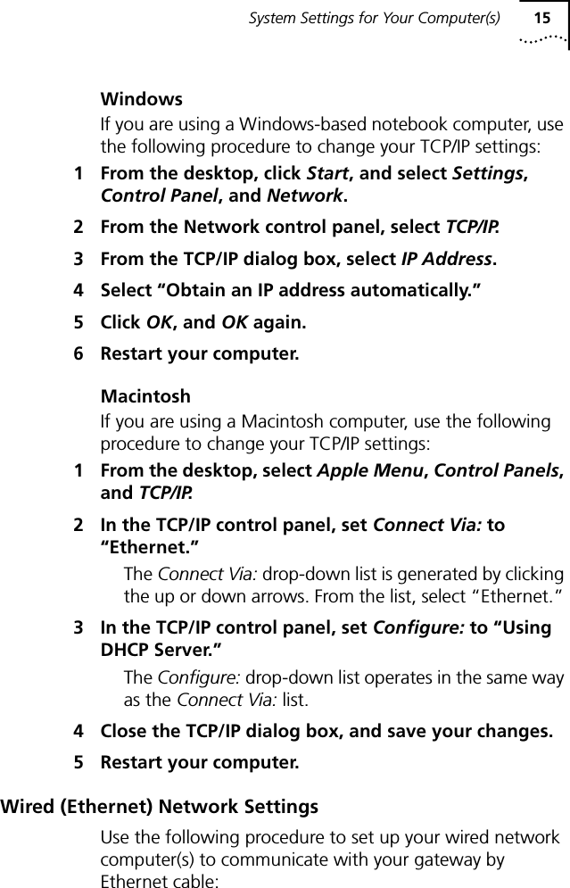 System Settings for Your Computer(s) 15WindowsIf you are using a Windows-based notebook computer, use the following procedure to change your TCP/IP settings:1 From the desktop, click Start, and select Settings, Control Panel, and Network.2 From the Network control panel, select TCP/IP.3 From the TCP/IP dialog box, select IP Address.4 Select &ldquo;Obtain an IP address automatically.&rdquo;5 Click OK, and OK again.6 Restart your computer.MacintoshIf you are using a Macintosh computer, use the following procedure to change your TCP/IP settings:1 From the desktop, select Apple Menu, Control Panels, and TCP/IP.2 In the TCP/IP control panel, set Connect Via: to &ldquo;Ethernet.&rdquo;The Connect Via: drop-down list is generated by clicking the up or down arrows. From the list, select &ldquo;Ethernet.&rdquo; 3 In the TCP/IP control panel, set Configure: to &ldquo;Using DHCP Server.&rdquo;The Configure: drop-down list operates in the same way as the Connect Via: list.4 Close the TCP/IP dialog box, and save your changes.5 Restart your computer.Wired (Ethernet) Network SettingsUse the following procedure to set up your wired network computer(s) to communicate with your gateway by Ethernet cable: