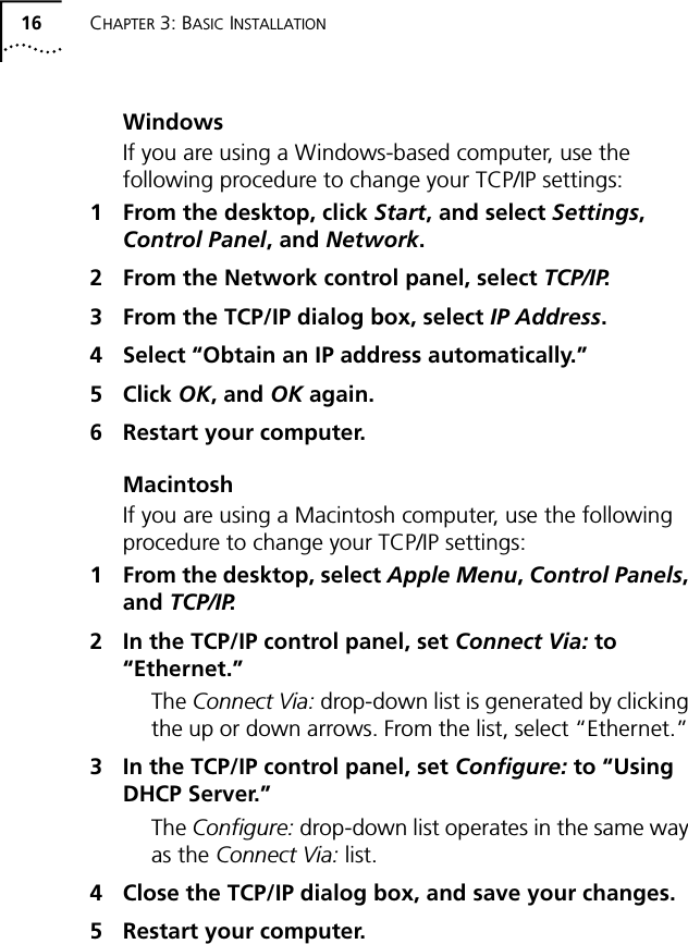 16 CHAPTER 3: BASIC INSTALLATIONWindowsIf you are using a Windows-based computer, use the following procedure to change your TCP/IP settings:1 From the desktop, click Start, and select Settings, Control Panel, and Network.2 From the Network control panel, select TCP/IP.3 From the TCP/IP dialog box, select IP Address.4 Select &ldquo;Obtain an IP address automatically.&rdquo;5 Click OK, and OK again.6 Restart your computer.MacintoshIf you are using a Macintosh computer, use the following procedure to change your TCP/IP settings:1 From the desktop, select Apple Menu, Control Panels, and TCP/IP.2 In the TCP/IP control panel, set Connect Via: to &ldquo;Ethernet.&rdquo;The Connect Via: drop-down list is generated by clicking the up or down arrows. From the list, select &ldquo;Ethernet.&rdquo; 3 In the TCP/IP control panel, set Configure: to &ldquo;Using DHCP Server.&rdquo;The Configure: drop-down list operates in the same way as the Connect Via: list.4 Close the TCP/IP dialog box, and save your changes.5 Restart your computer.