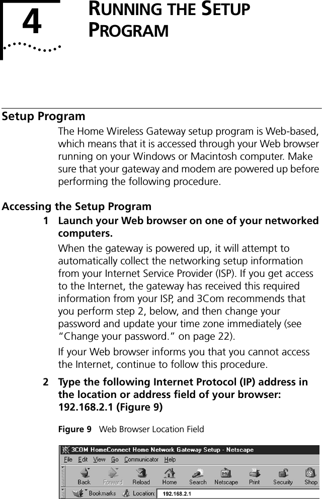 4RUNNING THE SETUP PROGRAMSetup ProgramThe Home Wireless Gateway setup program is Web-based, which means that it is accessed through your Web browser running on your Windows or Macintosh computer. Make sure that your gateway and modem are powered up before performing the following procedure.Accessing the Setup Program1 Launch your Web browser on one of your networked computers.When the gateway is powered up, it will attempt to automatically collect the networking setup information from your Internet Service Provider (ISP). If you get access to the Internet, the gateway has received this required information from your ISP, and 3Com recommends that you perform step 2, below, and then change your password and update your time zone immediately (see &ldquo;Change your password.&rdquo; on page 22).If your Web browser informs you that you cannot access the Internet, continue to follow this procedure.2 Type the following Internet Protocol (IP) address in the location or address field of your browser: 192.168.2.1 (Figure 9)Figure 9   Web Browser Location Field