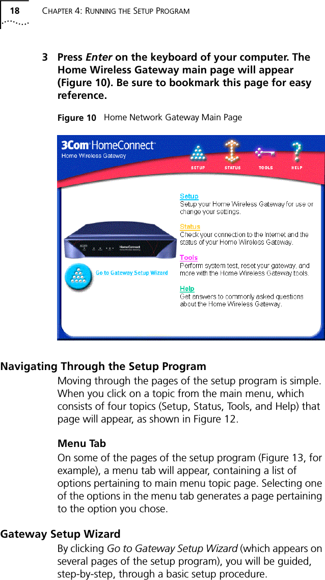 18 CHAPTER 4: RUNNING THE SETUP PROGRAM3 Press Enter on the keyboard of your computer. The Home Wireless Gateway main page will appear (Figure 10). Be sure to bookmark this page for easy reference.Figure 10   Home Network Gateway Main PageNavigating Through the Setup ProgramMoving through the pages of the setup program is simple. When you click on a topic from the main menu, which consists of four topics (Setup, Status, Tools, and Help) that page will appear, as shown in Figure 12.Menu TabOn some of the pages of the setup program (Figure 13, for example), a menu tab will appear, containing a list of options pertaining to main menu topic page. Selecting one of the options in the menu tab generates a page pertaining to the option you chose.Gateway Setup WizardBy clicking Go to Gateway Setup Wizard (which appears on several pages of the setup program), you will be guided, step-by-step, through a basic setup procedure.