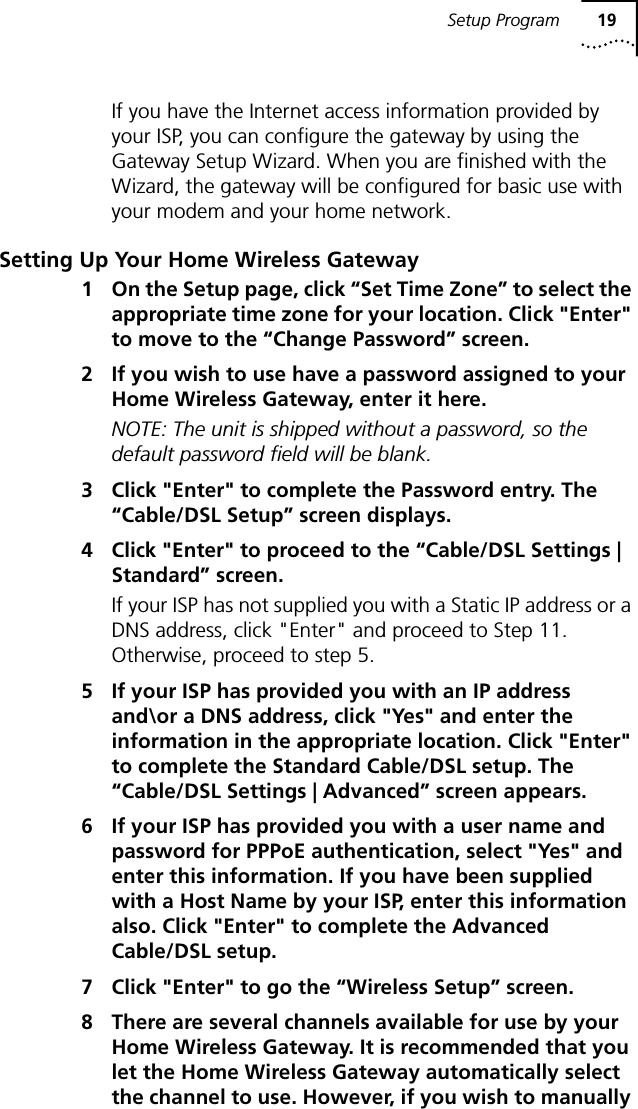 Setup Program 19If you have the Internet access information provided by your ISP, you can configure the gateway by using the Gateway Setup Wizard. When you are finished with the Wizard, the gateway will be configured for basic use with your modem and your home network.Setting Up Your Home Wireless Gateway1 On the Setup page, click &ldquo;Set Time Zone&rdquo; to select the appropriate time zone for your location. Click "Enter" to move to the &ldquo;Change Password&rdquo; screen.2 If you wish to use have a password assigned to your Home Wireless Gateway, enter it here. NOTE: The unit is shipped without a password, so the default password field will be blank.3 Click "Enter" to complete the Password entry. The &ldquo;Cable/DSL Setup&rdquo; screen displays.4 Click "Enter" to proceed to the &ldquo;Cable/DSL Settings | Standard&rdquo; screen.If your ISP has not supplied you with a Static IP address or a DNS address, click "Enter" and proceed to Step 11. Otherwise, proceed to step 5.5 If your ISP has provided you with an IP address and\or a DNS address, click "Yes" and enter the information in the appropriate location. Click "Enter" to complete the Standard Cable/DSL setup. The &ldquo;Cable/DSL Settings | Advanced&rdquo; screen appears.6 If your ISP has provided you with a user name and password for PPPoE authentication, select "Yes" and enter this information. If you have been supplied with a Host Name by your ISP, enter this information also. Click "Enter" to complete the Advanced Cable/DSL setup.7 Click "Enter" to go the &ldquo;Wireless Setup&rdquo; screen.8 There are several channels available for use by your Home Wireless Gateway. It is recommended that you let the Home Wireless Gateway automatically select the channel to use. However, if you wish to manually 