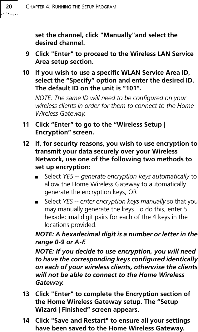 20 CHAPTER 4: RUNNING THE SETUP PROGRAMset the channel, click "Manually"and select the desired channel.9 Click "Enter" to proceed to the Wireless LAN Service Area setup section.10 If you wish to use a specific WLAN Service Area ID, select the &ldquo;Specify&rdquo; option and enter the desired ID. The default ID on the unit is &ldquo;101&rdquo;.NOTE: The same ID will need to be configured on your wireless clients in order for them to connect to the Home Wireless Gateway.11 Click &ldquo;Enter&rdquo; to go to the &ldquo;Wireless Setup | Encryption&rdquo; screen.12 If, for security reasons, you wish to use encryption to transmit your data securely over your Wireless Network, use one of the following two methods to set up encryption:■Select YES -- generate encryption keys automatically to allow the Home Wireless Gateway to automatically generate the encryption keys, OR■Select YES -- enter encryption keys manually so that you may manually generate the keys. To do this, enter 5 hexadecimal digit pairs for each of the 4 keys in the locations provided.NOTE: A hexadecimal digit is a number or letter in the range 0-9 or A-F.NOTE: If you decide to use encryption, you will need to have the corresponding keys configured identically on each of your wireless clients, otherwise the clients will not be able to connect to the Home Wireless Gateway.13 Click "Enter" to complete the Encryption section of the Home Wireless Gateway setup. The &ldquo;Setup Wizard | Finished&rdquo; screen appears.14 Click "Save and Restart" to ensure all your settings have been saved to the Home Wireless Gateway.