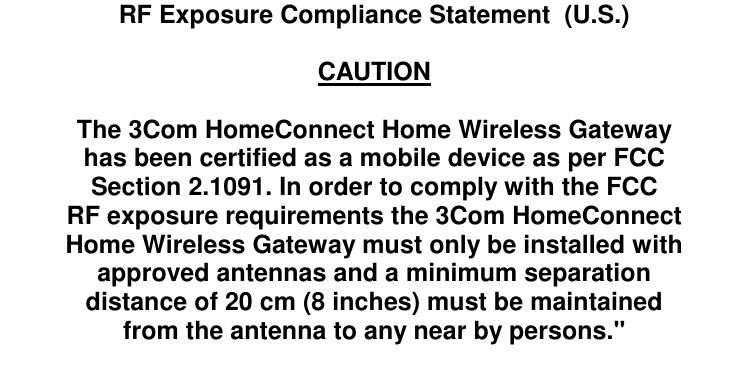   RF Exposure Compliance Statement  (U.S.)  CAUTION  The 3Com HomeConnect Home Wireless Gateway has been certified as a mobile device as per FCC Section 2.1091. In order to comply with the FCC RF exposure requirements the 3Com HomeConnect Home Wireless Gateway must only be installed with approved antennas and a minimum separation distance of 20 cm (8 inches) must be maintained from the antenna to any near by persons."   