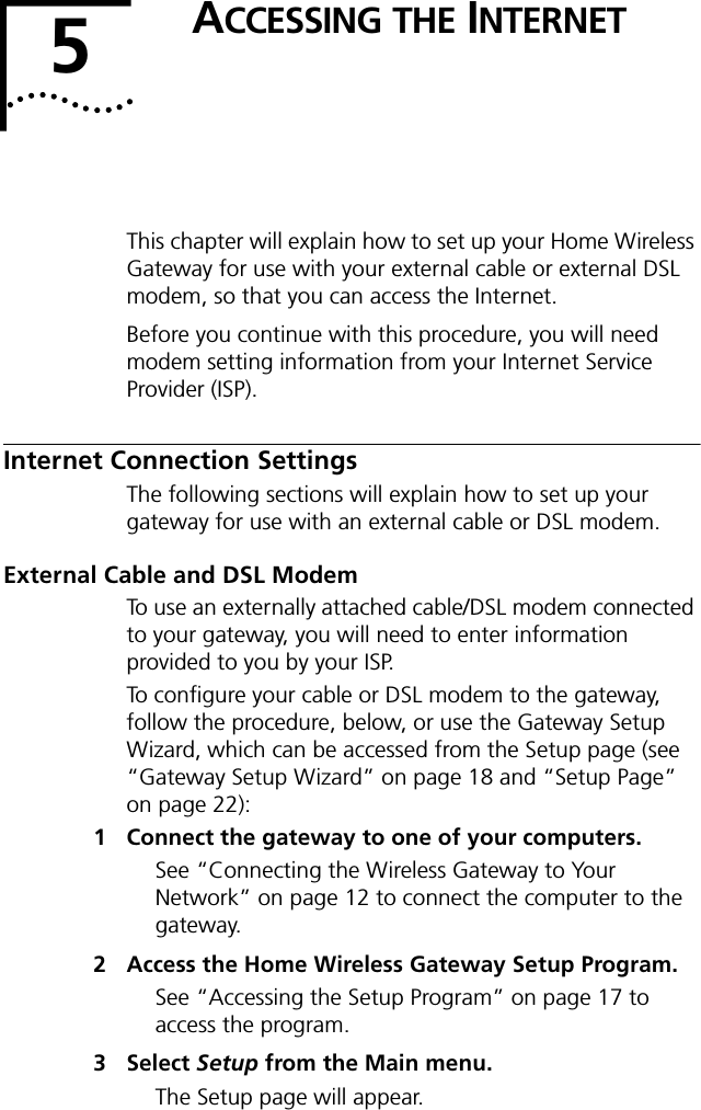 5ACCESSING THE INTERNETThis chapter will explain how to set up your Home Wireless Gateway for use with your external cable or external DSL modem, so that you can access the Internet.Before you continue with this procedure, you will need modem setting information from your Internet Service Provider (ISP).Internet Connection SettingsThe following sections will explain how to set up your gateway for use with an external cable or DSL modem.External Cable and DSL ModemTo use an externally attached cable/DSL modem connected to your gateway, you will need to enter information provided to you by your ISP.To configure your cable or DSL modem to the gateway, follow the procedure, below, or use the Gateway Setup Wizard, which can be accessed from the Setup page (see &ldquo;Gateway Setup Wizard&rdquo; on page 18 and &ldquo;Setup Page&rdquo; on page 22):1 Connect the gateway to one of your computers.See &ldquo;Connecting the Wireless Gateway to Your Network&rdquo; on page 12 to connect the computer to the gateway.2 Access the Home Wireless Gateway Setup Program.See &ldquo;Accessing the Setup Program&rdquo; on page 17 to access the program.3 Select Setup from the Main menu.The Setup page will appear.