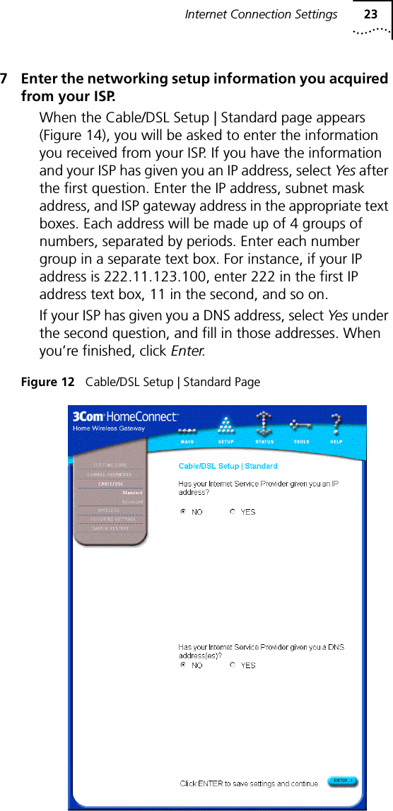 Internet Connection Settings 237 Enter the networking setup information you acquired from your ISP.When the Cable/DSL Setup | Standard page appears (Figure 14), you will be asked to enter the information you received from your ISP. If you have the information and your ISP has given you an IP address, select Yes after the first question. Enter the IP address, subnet mask address, and ISP gateway address in the appropriate text boxes. Each address will be made up of 4 groups of numbers, separated by periods. Enter each number group in a separate text box. For instance, if your IP address is 222.11.123.100, enter 222 in the first IP address text box, 11 in the second, and so on.If your ISP has given you a DNS address, select Ye s  under the second question, and fill in those addresses. When you&rsquo;re finished, click Enter.Figure 12   Cable/DSL Setup | Standard Page