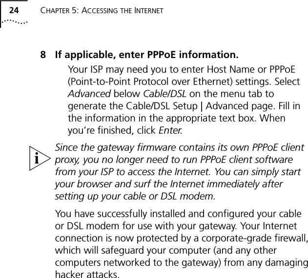 24 CHAPTER 5: ACCESSING THE INTERNET8 If applicable, enter PPPoE information.Your ISP may need you to enter Host Name or PPPoE (Point-to-Point Protocol over Ethernet) settings. Select Advanced below Cable/DSL on the menu tab to generate the Cable/DSL Setup | Advanced page. Fill in the information in the appropriate text box. When you&rsquo;re finished, click Enter.Since the gateway firmware contains its own PPPoE client proxy, you no longer need to run PPPoE client software from your ISP to access the Internet. You can simply start your browser and surf the Internet immediately after setting up your cable or DSL modem.You have successfully installed and configured your cable or DSL modem for use with your gateway. Your Internet connection is now protected by a corporate-grade firewall, which will safeguard your computer (and any other computers networked to the gateway) from any damaging hacker attacks.