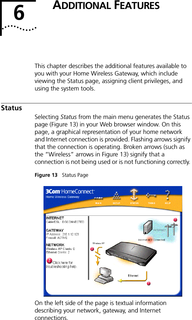 6ADDITIONAL FEATURESThis chapter describes the additional features available to you with your Home Wireless Gateway, which include viewing the Status page, assigning client privileges, and using the system tools.StatusSelecting Status from the main menu generates the Status page (Figure 13) in your Web browser window. On this page, a graphical representation of your home network and Internet connection is provided. Flashing arrows signify that the connection is operating. Broken arrows (such as the &ldquo;Wireless&rdquo; arrows in Figure 13) signify that a connection is not being used or is not functioning correctly. Figure 13   Status PageOn the left side of the page is textual information describing your network, gateway, and Internet connections.