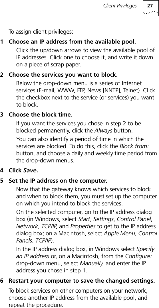 Client Privileges 27To assign client privileges:1 Choose an IP address from the available pool.Click the up/down arrows to view the available pool of IP addresses. Click one to choose it, and write it down on a piece of scrap paper.2 Choose the services you want to block.Below the drop-down menu is a series of Internet services (E-mail, WWW, FTP, News [NNTP], Telnet). Click the checkbox next to the service (or services) you want to block.3 Choose the block time.If you want the services you chose in step 2 to be blocked permanently, click the Always button.You can also identify a period of time in which the services are blocked. To do this, click the Block from: button, and choose a daily and weekly time period from the drop-down menus.4 Click Save.5 Set the IP address on the computer.Now that the gateway knows which services to block and when to block them, you must set up the computer on which you intend to block the services.On the selected computer, go to the IP address dialog box (in Windows, select Start, Settings, Control Panel, Network, TCP/IP, and Properties to get to the IP address dialog box; on a Macintosh, select Apple Menu, Control Panels, TCP/IP). In the IP address dialog box, in Windows select Specify an IP address or, on a Macintosh, from the Configure: drop-down menu, select Manually, and enter the IP address you chose in step 1.6 Restart your computer to save the changed settings.To block services on other computers on your network, choose another IP address from the available pool, and repeat the procedure.
