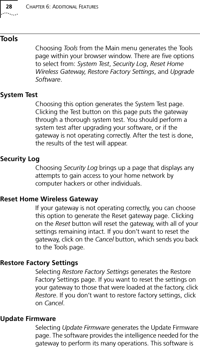 28 CHAPTER 6: ADDITIONAL FEATURESTo o l sChoosing Tools from the Main menu generates the Tools page within your browser window. There are five options to select from: System Test, Security Log, Reset Home Wireless Gateway, Restore Factory Settings, and Upgrade Software.System TestChoosing this option generates the System Test page. Clicking the Test button on this page puts the gateway through a thorough system test. You should perform a system test after upgrading your software, or if the gateway is not operating correctly. After the test is done, the results of the test will appear.Security LogChoosing Security Log brings up a page that displays any attempts to gain access to your home network by computer hackers or other individuals.Reset Home Wireless GatewayIf your gateway is not operating correctly, you can choose this option to generate the Reset gateway page. Clicking on the Reset button will reset the gateway, with all of your settings remaining intact. If you don&rsquo;t want to reset the gateway, click on the Cancel button, which sends you back to the Tools page.Restore Factory SettingsSelecting Restore Factory Settings generates the Restore Factory Settings page. If you want to reset the settings on your gateway to those that were loaded at the factory, click Restore. If you don&rsquo;t want to restore factory settings, click on Cancel.Update FirmwareSelecting Update Firmware generates the Update Firmware page. The software provides the intelligence needed for the gateway to perform its many operations. This software is 