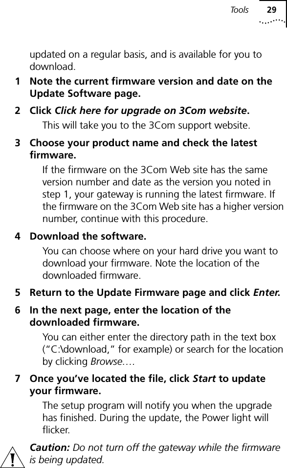 To o l s 29updated on a regular basis, and is available for you to download.1 Note the current firmware version and date on the Update Software page.2 Click Click here for upgrade on 3Com website.This will take you to the 3Com support website.3 Choose your product name and check the latest firmware.If the firmware on the 3Com Web site has the same version number and date as the version you noted in step 1, your gateway is running the latest firmware. If the firmware on the 3Com Web site has a higher version number, continue with this procedure.4 Download the software.You can choose where on your hard drive you want to download your firmware. Note the location of the downloaded firmware.5 Return to the Update Firmware page and click Enter.6 In the next page, enter the location of the downloaded firmware.You can either enter the directory path in the text box (&ldquo;C:\download,&rdquo; for example) or search for the location by clicking Browse&hellip;.7 Once you&rsquo;ve located the file, click Start to update your firmware.The setup program will notify you when the upgrade has finished. During the update, the Power light will flicker. Caution: Do not turn off the gateway while the firmware is being updated.