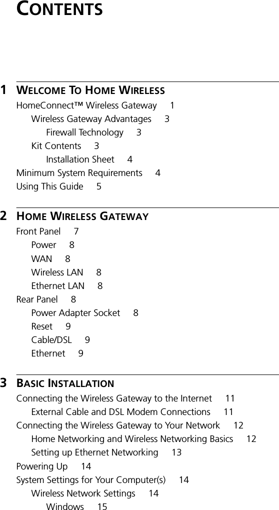 CONTENTS1WELCOME TO HOME WIRELESSHomeConnect&trade; Wireless Gateway 1Wireless Gateway Advantages 3Firewall Technology 3Kit Contents 3Installation Sheet 4Minimum System Requirements 4Using This Guide 52HOME WIRELESS GATEWAYFront Panel 7Power 8WAN 8Wireless LAN 8Ethernet LAN 8Rear Panel 8Power Adapter Socket 8Reset 9Cable/DSL 9Ethernet 93BASIC INSTALLATIONConnecting the Wireless Gateway to the Internet 11External Cable and DSL Modem Connections 11Connecting the Wireless Gateway to Your Network 12Home Networking and Wireless Networking Basics 12Setting up Ethernet Networking 13Powering Up 14System Settings for Your Computer(s) 14Wireless Network Settings 14Windows 15