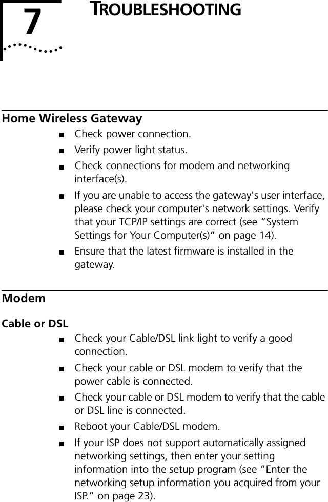 7TROUBLESHOOTINGHome Wireless Gateway■Check power connection.■Verify power light status.■Check connections for modem and networking interface(s).■If you are unable to access the gateway's user interface, please check your computer's network settings. Verify that your TCP/IP settings are correct (see &ldquo;System Settings for Your Computer(s)&rdquo; on page 14).■Ensure that the latest firmware is installed in the gateway.ModemCable or DSL■Check your Cable/DSL link light to verify a good connection.■Check your cable or DSL modem to verify that the power cable is connected. ■Check your cable or DSL modem to verify that the cable or DSL line is connected. ■Reboot your Cable/DSL modem.■If your ISP does not support automatically assigned networking settings, then enter your setting information into the setup program (see &rdquo;Enter the networking setup information you acquired from your ISP.&rdquo; on page 23).