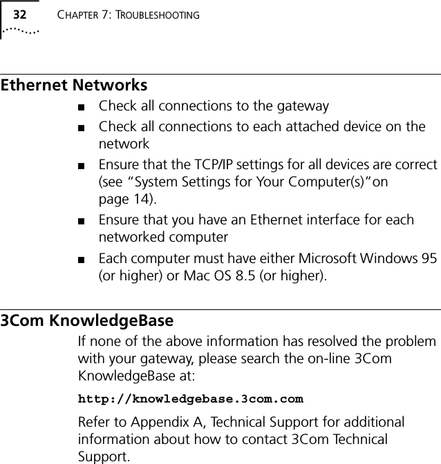 32 CHAPTER 7: TROUBLESHOOTINGEthernet Networks■Check all connections to the gateway ■Check all connections to each attached device on the network■Ensure that the TCP/IP settings for all devices are correct (see &ldquo;System Settings for Your Computer(s)&rdquo;on page 14).■Ensure that you have an Ethernet interface for each networked computer ■Each computer must have either Microsoft Windows 95 (or higher) or Mac OS 8.5 (or higher).3Com KnowledgeBaseIf none of the above information has resolved the problem with your gateway, please search the on-line 3Com KnowledgeBase at:http://knowledgebase.3com.comRefer to Appendix A, Technical Support for additional information about how to contact 3Com Technical Support.