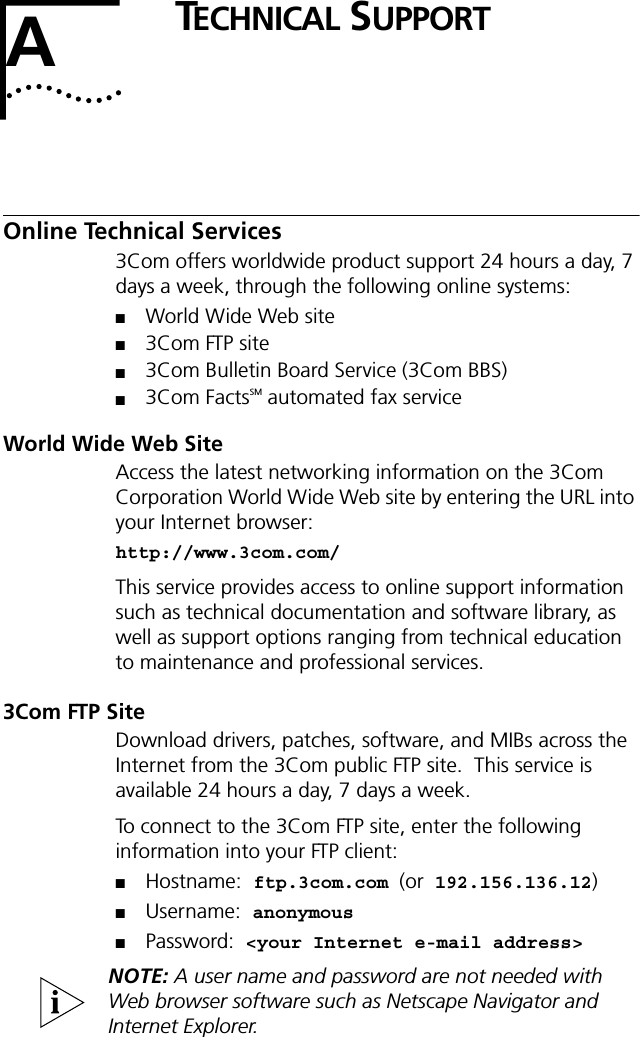 ATECHNICAL SUPPORTOnline Technical Services3Com offers worldwide product support 24 hours a day, 7 days a week, through the following online systems:■World Wide Web site■3Com FTP site■3Com Bulletin Board Service (3Com BBS)■3Com FactsSM automated fax serviceWorld Wide Web SiteAccess the latest networking information on the 3Com Corporation World Wide Web site by entering the URL into your Internet browser:http://www.3com.com/This service provides access to online support information such as technical documentation and software library, as well as support options ranging from technical education to maintenance and professional services.3Com FTP SiteDownload drivers, patches, software, and MIBs across the Internet from the 3Com public FTP site.  This service is available 24 hours a day, 7 days a week.To connect to the 3Com FTP site, enter the following information into your FTP client:■Hostname: ftp.3com.com (or 192.156.136.12)■Username: anonymous■Password: <your Internet e-mail address>NOTE: A user name and password are not needed with Web browser software such as Netscape Navigator and Internet Explorer.