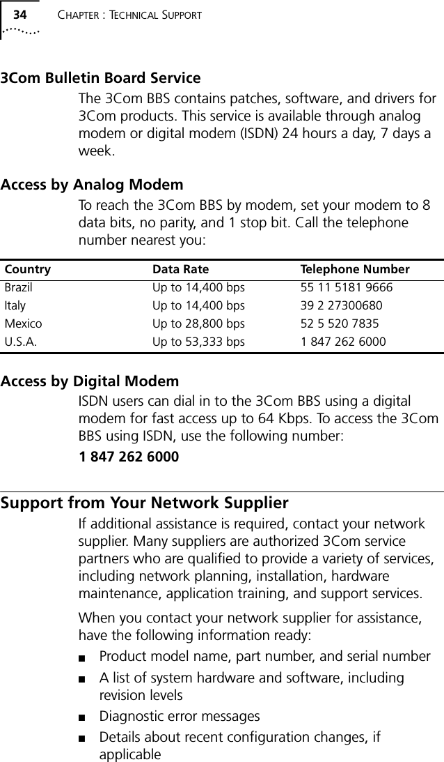 34 CHAPTER : TECHNICAL SUPPORT3Com Bulletin Board Service The 3Com BBS contains patches, software, and drivers for 3Com products. This service is available through analog modem or digital modem (ISDN) 24 hours a day, 7 days a week. Access by Analog ModemTo reach the 3Com BBS by modem, set your modem to 8 data bits, no parity, and 1 stop bit. Call the telephone number nearest you:Access by Digital ModemISDN users can dial in to the 3Com BBS using a digital modem for fast access up to 64 Kbps. To access the 3Com BBS using ISDN, use the following number:1 847 262 6000Support from Your Network SupplierIf additional assistance is required, contact your network supplier. Many suppliers are authorized 3Com service partners who are qualified to provide a variety of services, including network planning, installation, hardware maintenance, application training, and support services.When you contact your network supplier for assistance, have the following information ready:■Product model name, part number, and serial number■A list of system hardware and software, including revision levels■Diagnostic error messages■Details about recent configuration changes, if applicableCountry Data Rate Telephone NumberBrazil Up to 14,400 bps 55 11 5181 9666Italy Up to 14,400 bps 39 2 27300680Mexico Up to 28,800 bps 52 5 520 7835U.S.A. Up to 53,333 bps 1 847 262 6000