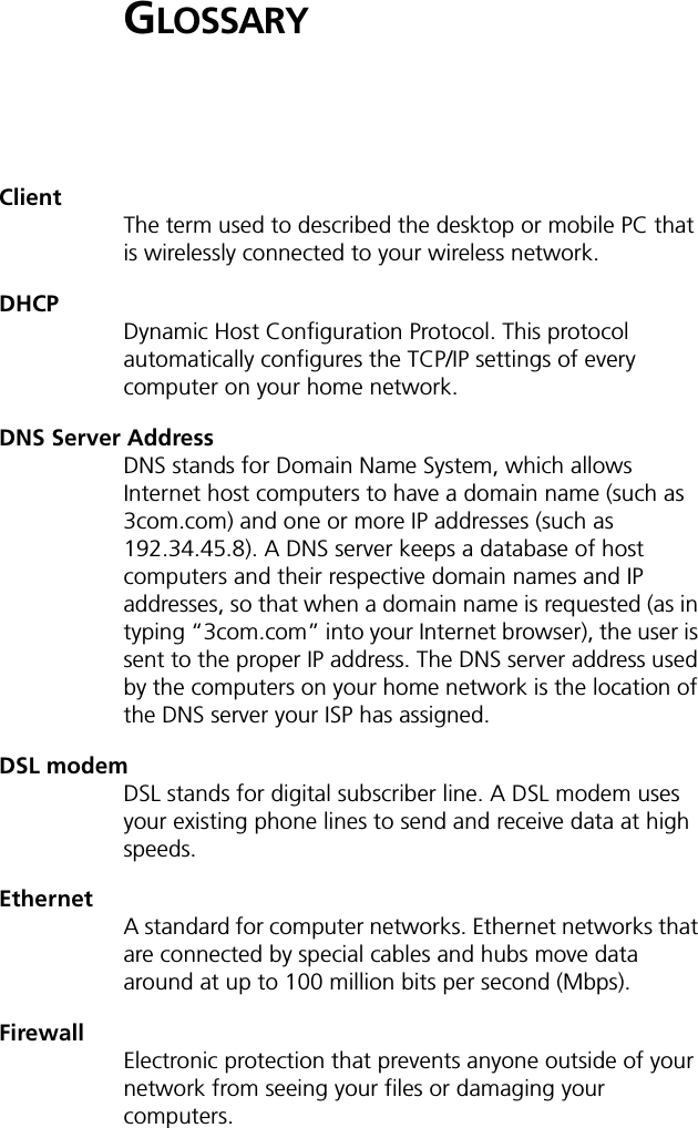 GLOSSARYClientThe term used to described the desktop or mobile PC that is wirelessly connected to your wireless network.DHCP Dynamic Host Configuration Protocol. This protocol automatically configures the TCP/IP settings of every computer on your home network.DNS Server AddressDNS stands for Domain Name System, which allows Internet host computers to have a domain name (such as 3com.com) and one or more IP addresses (such as 192.34.45.8). A DNS server keeps a database of host computers and their respective domain names and IP addresses, so that when a domain name is requested (as in typing &ldquo;3com.com&rdquo; into your Internet browser), the user is sent to the proper IP address. The DNS server address used by the computers on your home network is the location of the DNS server your ISP has assigned.DSL modemDSL stands for digital subscriber line. A DSL modem uses your existing phone lines to send and receive data at high speeds.EthernetA standard for computer networks. Ethernet networks that are connected by special cables and hubs move data around at up to 100 million bits per second (Mbps).FirewallElectronic protection that prevents anyone outside of your network from seeing your files or damaging your computers.
