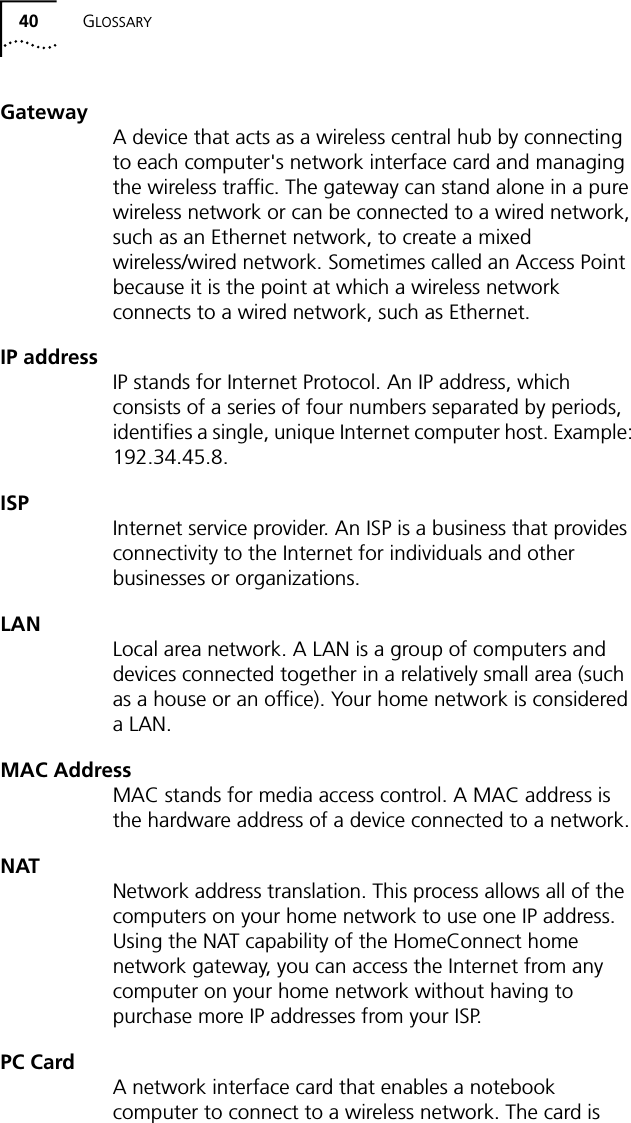 40 GLOSSARYGatewayA device that acts as a wireless central hub by connecting to each computer's network interface card and managing the wireless traffic. The gateway can stand alone in a pure wireless network or can be connected to a wired network, such as an Ethernet network, to create a mixed wireless/wired network. Sometimes called an Access Point because it is the point at which a wireless network connects to a wired network, such as Ethernet.IP addressIP stands for Internet Protocol. An IP address, which consists of a series of four numbers separated by periods, identifies a single, unique Internet computer host. Example: 192.34.45.8.ISPInternet service provider. An ISP is a business that provides connectivity to the Internet for individuals and other businesses or organizations.LANLocal area network. A LAN is a group of computers and devices connected together in a relatively small area (such as a house or an office). Your home network is considered a LAN.MAC AddressMAC stands for media access control. A MAC address is the hardware address of a device connected to a network.NATNetwork address translation. This process allows all of the computers on your home network to use one IP address. Using the NAT capability of the HomeConnect home network gateway, you can access the Internet from any computer on your home network without having to purchase more IP addresses from your ISP.PC CardA network interface card that enables a notebook computer to connect to a wireless network. The card is 