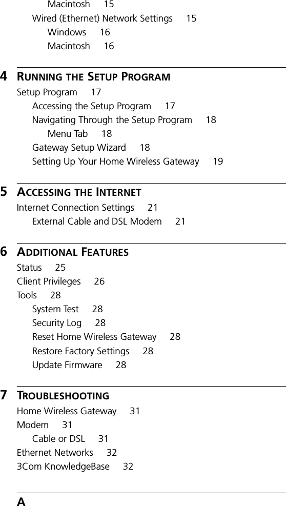 Macintosh 15Wired (Ethernet) Network Settings 15Windows 16Macintosh 164RUNNING THE SETUP PROGRAMSetup Program 17Accessing the Setup Program 17Navigating Through the Setup Program 18Menu Tab 18Gateway Setup Wizard 18Setting Up Your Home Wireless Gateway 195ACCESSING THE INTERNETInternet Connection Settings 21External Cable and DSL Modem 216ADDITIONAL FEATURESStatus 25Client Privileges 26To o l s 2 8System Test 28Security Log 28Reset Home Wireless Gateway 28Restore Factory Settings 28Update Firmware 287TROUBLESHOOTINGHome Wireless Gateway 31Modem 31Cable or DSL 31Ethernet Networks 323Com KnowledgeBase 32A