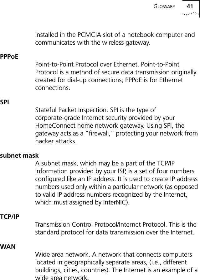 GLOSSARY 41installed in the PCMCIA slot of a notebook computer and communicates with the wireless gateway.PPPoEPoint-to-Point Protocol over Ethernet. Point-to-Point Protocol is a method of secure data transmission originally created for dial-up connections; PPPoE is for Ethernet connections.SPIStateful Packet Inspection. SPI is the type of corporate-grade Internet security provided by your HomeConnect home network gateway. Using SPI, the gateway acts as a &ldquo;firewall,&rdquo; protecting your network from hacker attacks.subnet maskA subnet mask, which may be a part of the TCP/IP information provided by your ISP, is a set of four numbers configured like an IP address. It is used to create IP address numbers used only within a particular network (as opposed to valid IP address numbers recognized by the Internet, which must assigned by InterNIC).TCP/IPTransmission Control Protocol/Internet Protocol. This is the standard protocol for data transmission over the Internet.WANWide area network. A network that connects computers located in geographically separate areas, (i.e., different buildings, cities, countries). The Internet is an example of a wide area network.