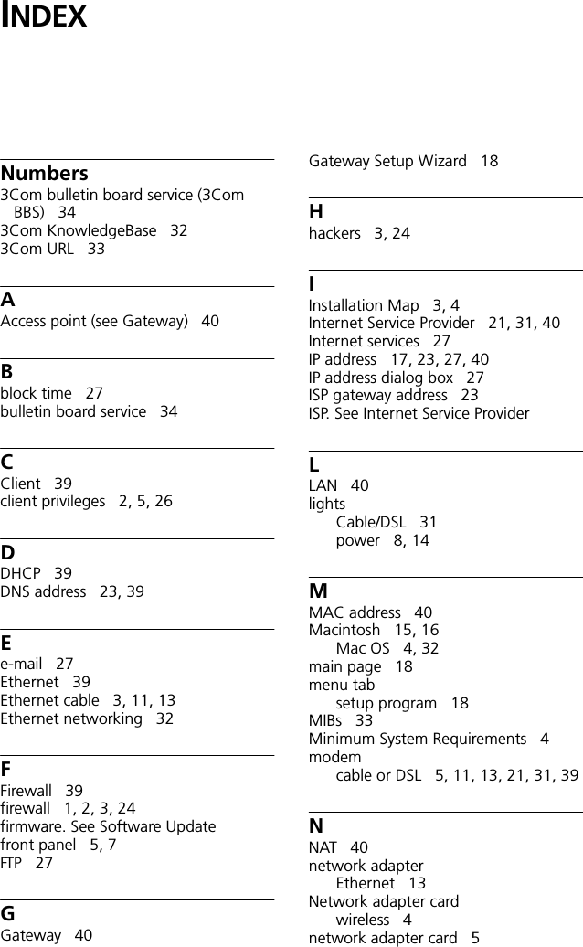 INDEXNumbers3Com bulletin board service (3Com BBS) 343Com KnowledgeBase 323Com URL 33AAccess point (see Gateway) 40Bblock time 27bulletin board service 34CClient 39client privileges 2, 5, 26DDHCP 39DNS address 23, 39Ee-mail 27Ethernet 39Ethernet cable 3, 11, 13Ethernet networking 32FFirewall 39firewall 1, 2, 3, 24firmware. See Software Updatefront panel 5, 7FTP 27GGateway 40Gateway Setup Wizard 18Hhackers 3, 24IInstallation Map 3, 4Internet Service Provider 21, 31, 40Internet services 27IP address 17, 23, 27, 40IP address dialog box 27ISP gateway address 23ISP. See Internet Service ProviderLLAN 40lightsCable/DSL 31power 8, 14MMAC address 40Macintosh 15, 16Mac OS 4, 32main page 18menu tabsetup program 18MIBs 33Minimum System Requirements 4modemcable or DSL 5, 11, 13, 21, 31, 39NNAT 40network adapterEthernet 13Network adapter cardwireless 4network adapter card 5